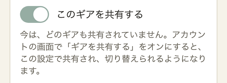 ギアの編集の一番下。薄い色のオンのスイッチ「このギアを共有する」。その下に「今は、どのギアも共有されていません。アカウントの画面で「ギアを共有する」をオンにすると、この設定で共有され、切り替えられるようになります。」