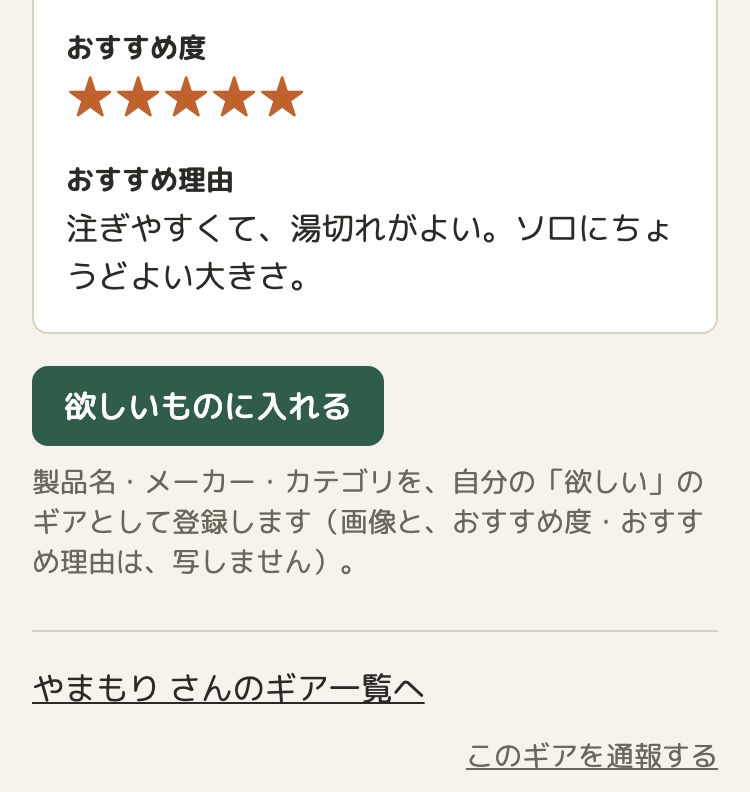 ほかの人のギアのくわしい画面の、下のほう。おすすめ度の星5つと、おすすめ理由。その下に「欲しいものに入れる」のボタンと、「製品名・メーカー・カテゴリを、自分の「欲しい」のギアとして登録します（画像と、おすすめ度・おすすめ理由は、写しません）。」の説明