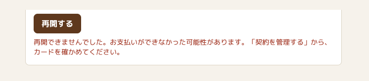 アカウントの画面の「再開する」のボタンの下に、赤い文字で「再開できませんでした。お支払いができなかった可能性があります。「契約を管理する」から、カードを確かめてください。」